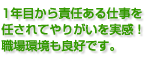 1年目から責任ある仕事を 任されてやりがいを実感！ 職場環境も良好です。